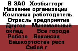 В ЗАО "Хозбытторг › Название организации ­ Компания-работодатель › Отрасль предприятия ­ Другое › Минимальный оклад ­ 1 - Все города Работа » Вакансии   . Башкортостан респ.,Сибай г.